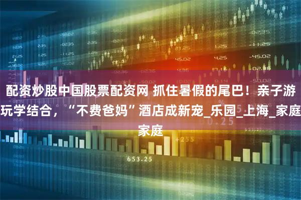 配资炒股中国股票配资网 抓住暑假的尾巴！亲子游玩学结合，“不费爸妈”酒店成新宠_乐园_上海_家庭