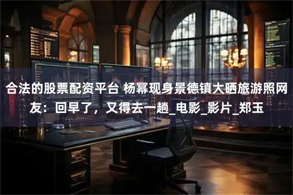 合法的股票配资平台 杨幂现身景德镇大晒旅游照网友：回早了，又得去一趟_电影_影片_郑玉