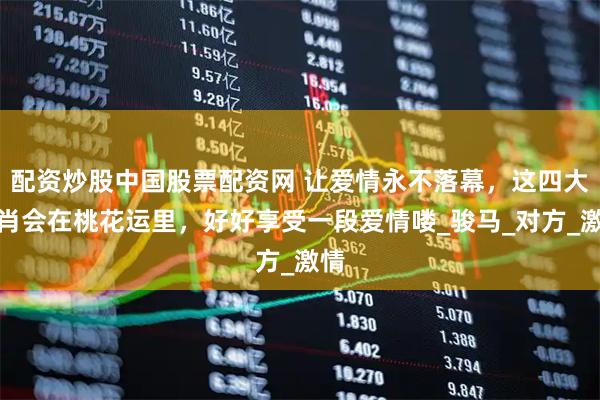 配资炒股中国股票配资网 让爱情永不落幕，这四大生肖会在桃花运里，好好享受一段爱情喽_骏马_对方_激情
