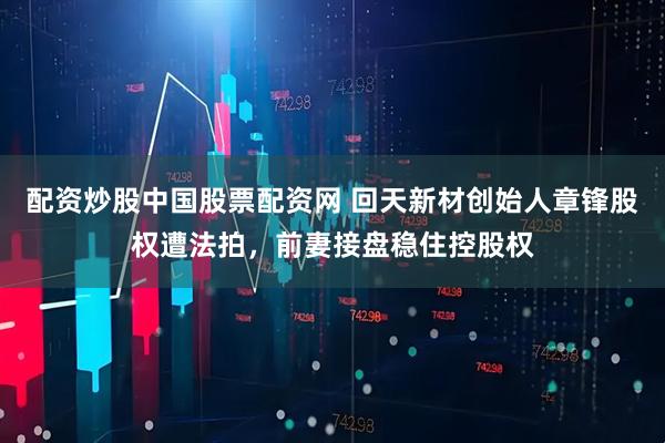 配资炒股中国股票配资网 回天新材创始人章锋股权遭法拍，前妻接盘稳住控股权