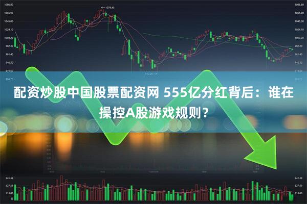配资炒股中国股票配资网 555亿分红背后：谁在操控A股游戏规则？