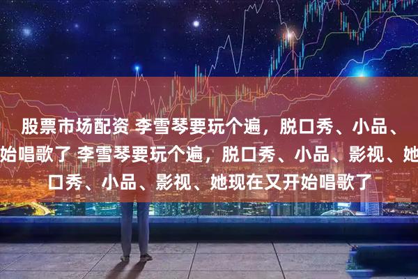 股票市场配资 李雪琴要玩个遍，脱口秀、小品、影视、她现在又开始唱歌了 李雪琴要玩个遍，脱口秀、小品、影视、她现在又开始唱歌了